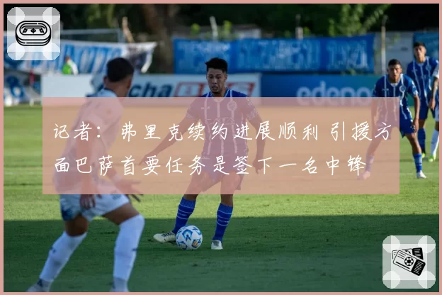 记者：弗里克续约进展顺利 引援方面巴萨首要任务是签下一名中锋