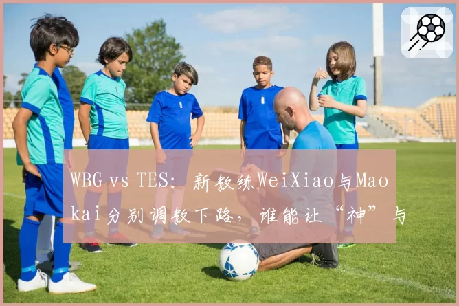 WBG vs TES:新教练WeiXiao与Maokai分别调教下路,谁能让“神”与“JKL”重回巅峰?