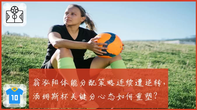 翁泓阳体能分配策略连续遭逆转,汤姆斯杯关键分心态如何重塑?