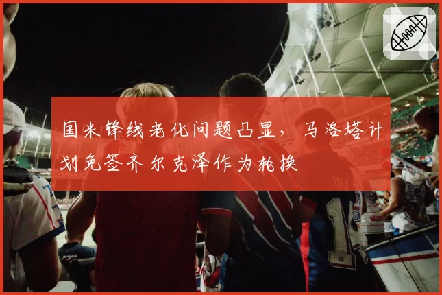 国米锋线老化问题凸显，马洛塔计划免签齐尔克泽作为轮换