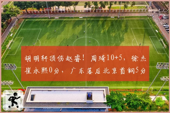 胡明轩顶伤赵睿！周琦10+5，徐杰崔永熙0分，广东落后北京首钢5分