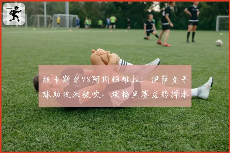 纽卡斯尔vs阿斯顿维拉：伊萨克手球助攻未被吹，埃梅里赛后怒摔水瓶