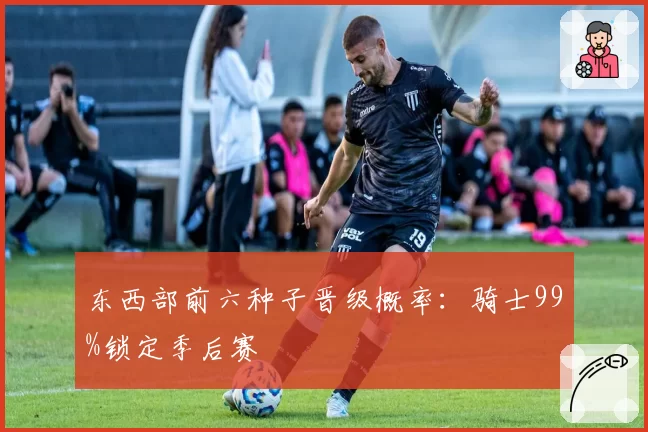 东西部前六种子晋级概率:骑士99%锁定季后赛