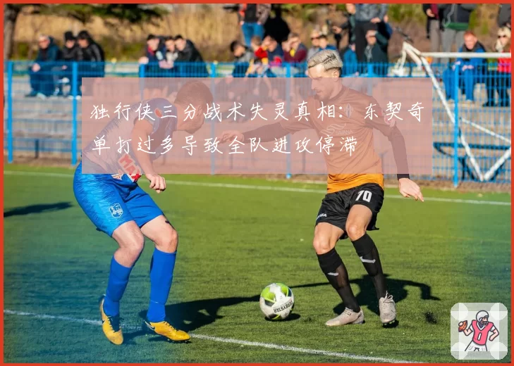 独行侠三分战术失灵真相:东契奇单打过多导致全队进攻停滞