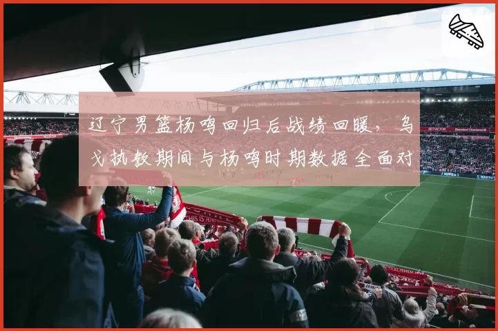 辽宁男篮杨鸣回归后战绩回暖，乌戈执教期间与杨鸣时期数据全面对比