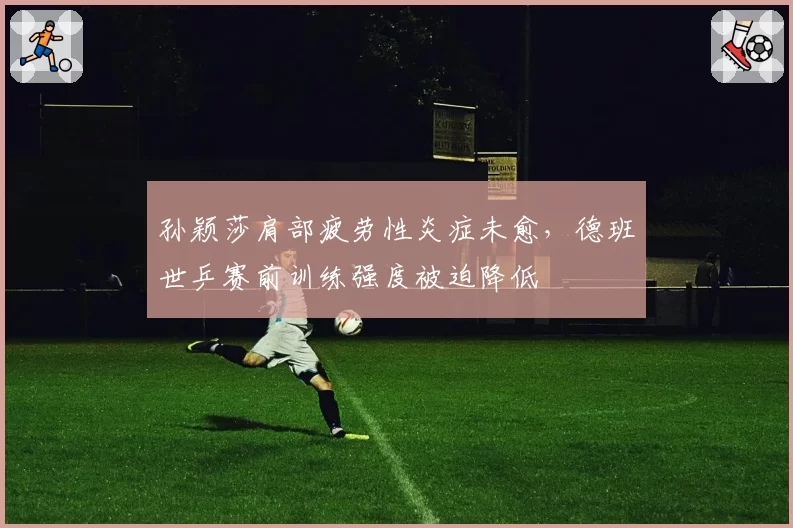 孙颖莎肩部疲劳性炎症未愈，德班世乒赛前训练强度被迫降低